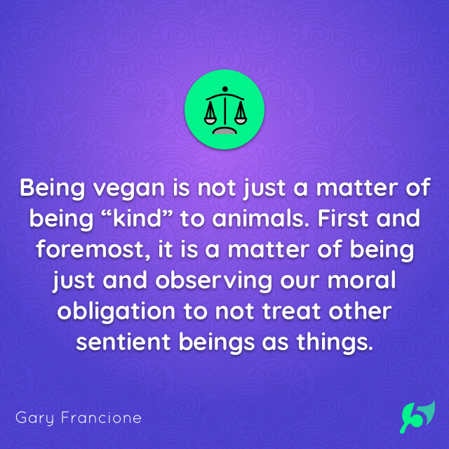 Being vegan is not just a matter of being “kind” to animals. First and foremost, it is a matter of being just and observing our moral obligation to not treat other sentient beings as things.